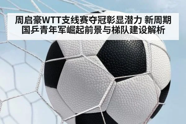 周启豪WTT支线赛夺冠彰显潜力 新周期国乒青年军崛起前景与梯队建设解析