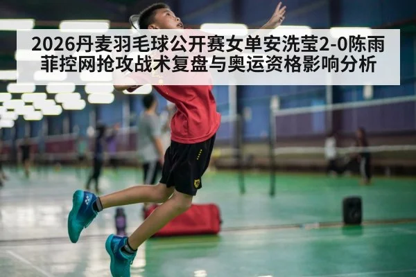 2026丹麦羽毛球公开赛女单安洗莹2-0陈雨菲控网抢攻战术复盘与奥运资格影响分析