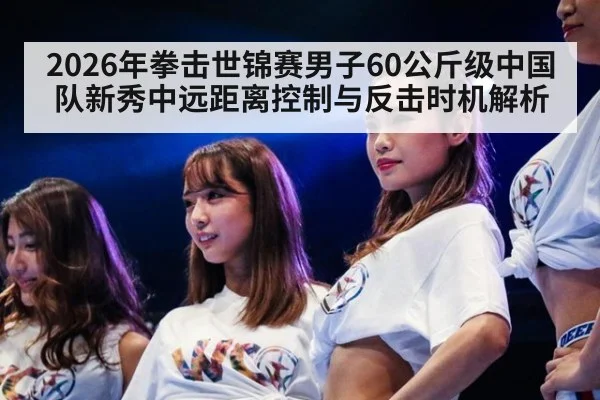 2026年拳击世锦赛男子60公斤级中国队新秀中远距离控制与反击时机解析